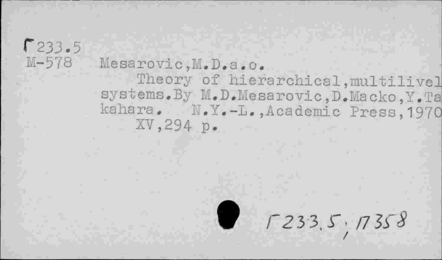 ﻿C233.5
M-578
Mesarovic,M.D.a.o.
Theory of hierarchical,multilivel systems.By M.D.Mesarovic,D.Macko,Y.Ta kahara. N.Y.-L.,Academic Press,1970
XV,294 p.
V Z'23 3.r- /7 3s 8 /